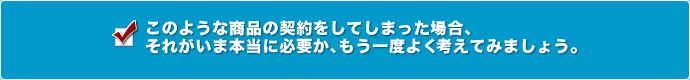 このような商品お契約をしてしまった場合、それが今本当に必要か、もう一度よく考えてみましょう。