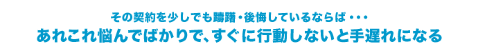 その契約を少しでも躊躇・後悔しているならば、あれこれ悩んでばかりですぐに行動しないと手遅れになる